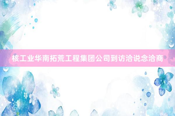 核工业华南拓荒工程集团公司到访洽说念洽商